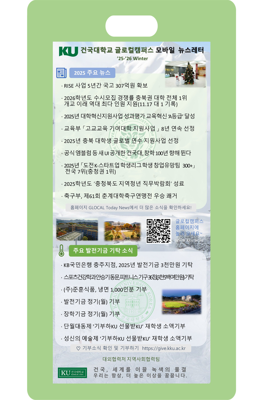 KU 건국대학교 글로벌캠퍼스 모바일 뉴스레터
’25~26 Winter / 2025 주요뉴스  · RISE 사업 5년간 국고 307억원 확보
· 2026학 년도 수시모집 경쟁률 충북권 대학 전체 1위
  개교 이래 역대 최다 인원 지원(11.17 대 1기록)
· 2025년 대학혁신지원사업 성과평가 교육혁신 ‘A등급’달성
· 교육부 「고교교육 기여대학 지원사업」8년 연속 선정
· 2025년 춤북 대학생 글로벌 연수 지원사업 선정
· 공식엠블럼 등 새 UI공개한 건국대, 창학 100년 향해뛴다
· 2025년 「도전 K-스타트업 학생리그 학생 창업유망팀 300+」 
  전국 7위(중청권 1위)
· 2025학년도 '충청북도 지역청년 직무박람회' 성료
· 축구부, 제61회 춘계대학축구연맹전 우승 쾌거 /주요 발전기금 기탁소식 - · KB국민은행 충주지점, 2025년 발전기금 3천만원 기탁
· 스포츠건강학과안승기동문피트니스가구36점(3천5백여만원)기탁
· (주)준훈식품, 냉면 1,000인분 기부
· 발전기금 정기(월) 기부
· 장학기금 정기(월) 기부
· 단월대동제 '기부하KU 선물받KU’ 재학생 소액기부
· 성신의 예술제 '기부하KU 선물받KU' 재학생 소액기부

2025 주요 뉴스

RISE 사업 5년간 국고 307억원 확보

2026학년도 수시모집 경쟁률 충북권 대학 전체 1위
개교 이래 역대 최다 인원 지원(11.17 대 1 기록)

2025년 대학혁신지원사업 성과평가 교육혁신 ‘A등급’ 달성

교육부 ‘고교교육 기여대학 지원사업’ 8년 연속 선정

2025년 충북 대학생 글로벌 연수 지원사업 선정

공식 엠블럼 등 새 UI 공개한 건국대, 창학 100년 향해 뛴다

2025년 ‘도전 K-스타트업 학생리그 학생 창업유망팀 300+’
전국 7위(충청권 1위)

2025학년도 ‘충청북도 지역청년 직무박람회’ 성료

축구부, 제61회 춘계대학축구연맹전 우승 쾌거

홈페이지 GLOCAL Today News에서 더 많은 소식을 확인하세요!

글로벌캠퍼스 홈페이지에 놀러 오세요~
www.kku.ac.kr

주요 발전기금 기탁 소식

KB국민은행 충주지점, 2025년 발전기금 3천만원 기탁

스포츠건강학과 안승기 동문, 피트니스 기구 3점(3천5백여만원) 기탁

(주)준호식품, 냉면 1,000인분 기부

발전기금 정기(월) 기부

장학기금 정기(월) 기부

단월대동제 ‘기부하KU 선물받KU’ 재학생 소액기부

성신의 예술제 ‘기부하KU 선물받KU’ 재학생 소액기부

♡ 기부소식 확인 및 기부하기
https://give.kku.ac.kr

대외협력처 지역사회협력팀

KU 건국대학교 글로벌캠퍼스
건국, 세계를 이끌 녹색의 물결
우리는 항상, 더 높은 이상을 꿈꿉니다.