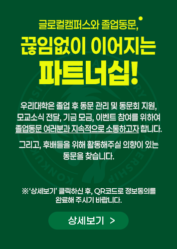 글로컬 캠퍼스와 졸업동문, 끊임없이 이어지는 파트너십! 우리대학은 졸업 후 동문 관리 및 동문회 지원, 모교소식 전달, 기금 모금, 이벤트 참여를 위하여 졸업동문 여러분과 지속적으로 소통하고자 합니다.

그리고, 후배들을 위해 활동해주실 의향이 있는 동문을 찾습니다.
